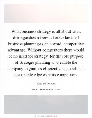 What business strategy is all about-what distinguishes it from all other kinds of business planning-is, in a word, competitive advantage. Without competitors there would be no need for strategy, for the sole purpose of strategic planning is to enable the company to gain, as efficiently as possible, a sustainable edge over its competitors Picture Quote #1