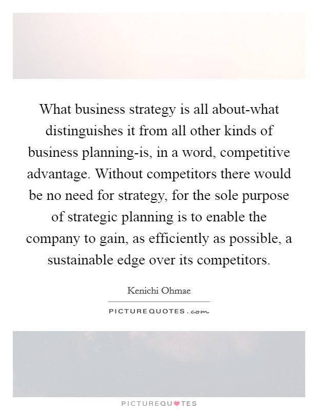 What business strategy is all about-what distinguishes it from all other kinds of business planning-is, in a word, competitive advantage. Without competitors there would be no need for strategy, for the sole purpose of strategic planning is to enable the company to gain, as efficiently as possible, a sustainable edge over its competitors Picture Quote #1