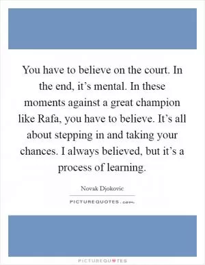 You have to believe on the court. In the end, it’s mental. In these moments against a great champion like Rafa, you have to believe. It’s all about stepping in and taking your chances. I always believed, but it’s a process of learning Picture Quote #1
