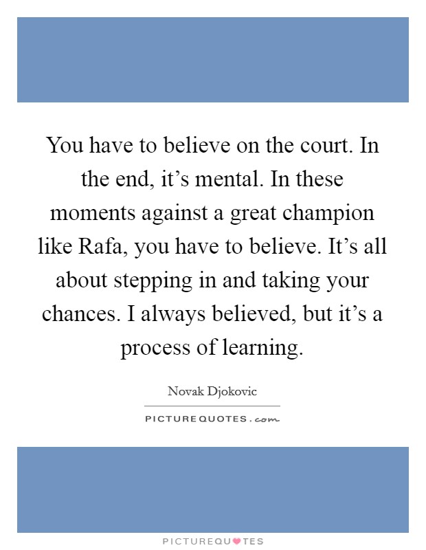 You have to believe on the court. In the end, it's mental. In these moments against a great champion like Rafa, you have to believe. It's all about stepping in and taking your chances. I always believed, but it's a process of learning Picture Quote #1