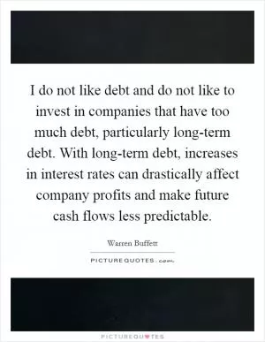 I do not like debt and do not like to invest in companies that have too much debt, particularly long-term debt. With long-term debt, increases in interest rates can drastically affect company profits and make future cash flows less predictable Picture Quote #1