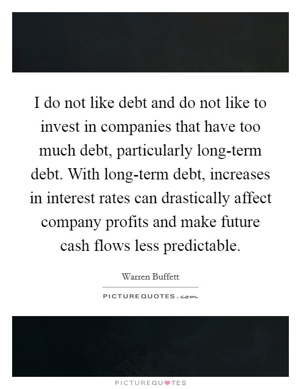I do not like debt and do not like to invest in companies that have too much debt, particularly long-term debt. With long-term debt, increases in interest rates can drastically affect company profits and make future cash flows less predictable Picture Quote #1