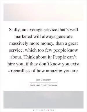 Sadly, an average service that’s well marketed will always generate massively more money, than a great service, which too few people know about. Think about it: People can’t hire you, if they don’t know you exist - regardless of how amazing you are Picture Quote #1
