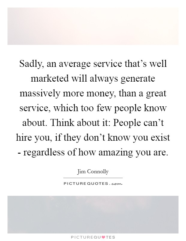 Sadly, an average service that's well marketed will always generate massively more money, than a great service, which too few people know about. Think about it: People can't hire you, if they don't know you exist - regardless of how amazing you are Picture Quote #1