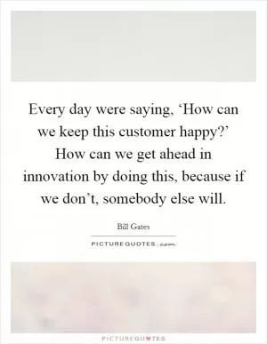 Every day were saying, ‘How can we keep this customer happy?’ How can we get ahead in innovation by doing this, because if we don’t, somebody else will Picture Quote #1