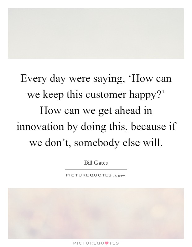Every day were saying, ‘How can we keep this customer happy?’ How can we get ahead in innovation by doing this, because if we don’t, somebody else will Picture Quote #1