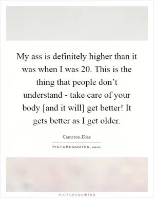 My ass is definitely higher than it was when I was 20. This is the thing that people don’t understand - take care of your body [and it will] get better! It gets better as I get older Picture Quote #1