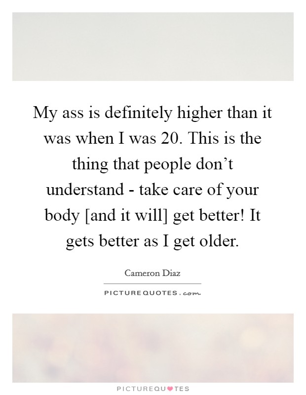 My ass is definitely higher than it was when I was 20. This is the thing that people don't understand - take care of your body [and it will] get better! It gets better as I get older Picture Quote #1
