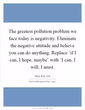 The greatest pollution problem we face today is negativity. Eliminate the negative attitude and believe you can do anything. Replace ‘if I can, I hope, maybe’ with ‘I can, I will, I must Picture Quote #1