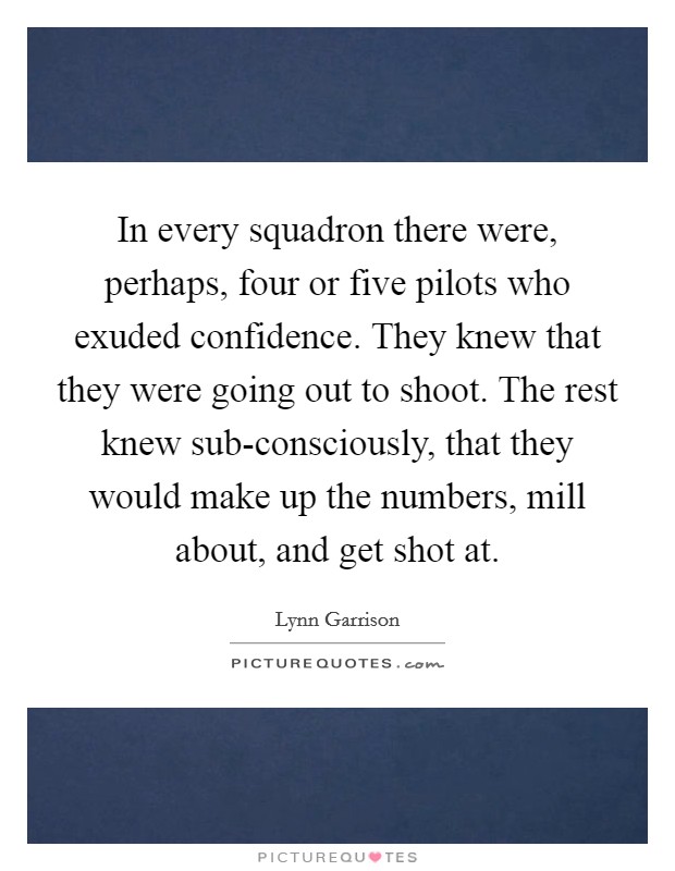 In every squadron there were, perhaps, four or five pilots who exuded confidence. They knew that they were going out to shoot. The rest knew sub-consciously, that they would make up the numbers, mill about, and get shot at Picture Quote #1