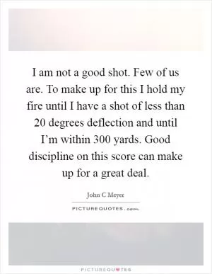 I am not a good shot. Few of us are. To make up for this I hold my fire until I have a shot of less than 20 degrees deflection and until I’m within 300 yards. Good discipline on this score can make up for a great deal Picture Quote #1