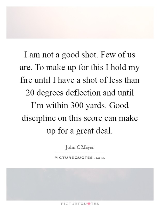 I am not a good shot. Few of us are. To make up for this I hold my fire until I have a shot of less than 20 degrees deflection and until I'm within 300 yards. Good discipline on this score can make up for a great deal Picture Quote #1