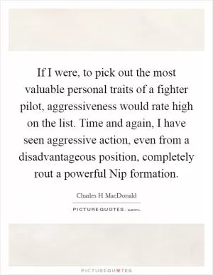 If I were, to pick out the most valuable personal traits of a fighter pilot, aggressiveness would rate high on the list. Time and again, I have seen aggressive action, even from a disadvantageous position, completely rout a powerful Nip formation Picture Quote #1
