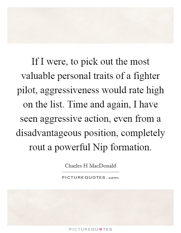 If I were, to pick out the most valuable personal traits of a fighter pilot, aggressiveness would rate high on the list. Time and again, I have seen aggressive action, even from a disadvantageous position, completely rout a powerful Nip formation Picture Quote #1