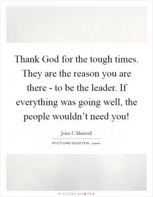 Thank God for the tough times. They are the reason you are there - to be the leader. If everything was going well, the people wouldn’t need you! Picture Quote #1