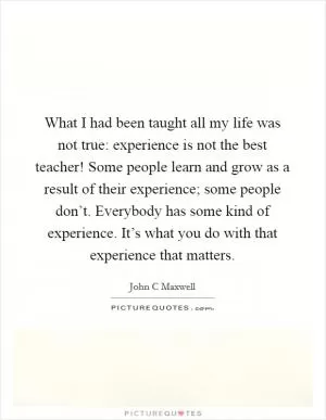 What I had been taught all my life was not true: experience is not the best teacher! Some people learn and grow as a result of their experience; some people don’t. Everybody has some kind of experience. It’s what you do with that experience that matters Picture Quote #1