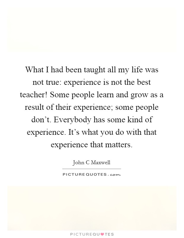 What I had been taught all my life was not true: experience is not the best teacher! Some people learn and grow as a result of their experience; some people don't. Everybody has some kind of experience. It's what you do with that experience that matters Picture Quote #1