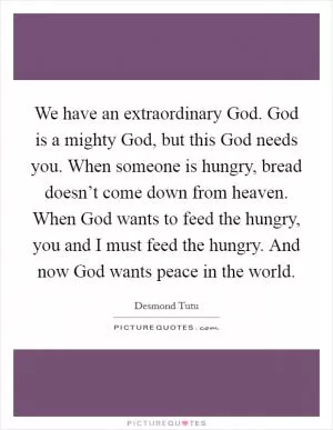 We have an extraordinary God. God is a mighty God, but this God needs you. When someone is hungry, bread doesn’t come down from heaven. When God wants to feed the hungry, you and I must feed the hungry. And now God wants peace in the world Picture Quote #1