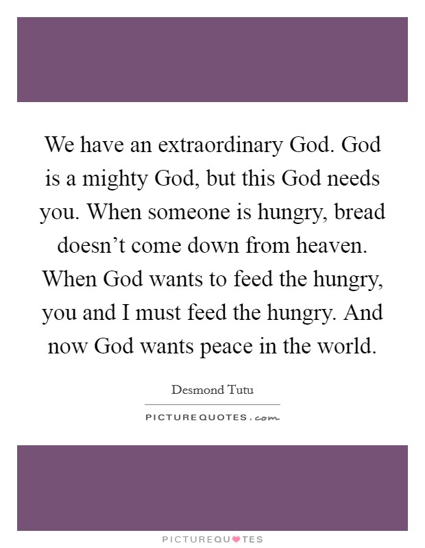 We have an extraordinary God. God is a mighty God, but this God needs you. When someone is hungry, bread doesn't come down from heaven. When God wants to feed the hungry, you and I must feed the hungry. And now God wants peace in the world Picture Quote #1