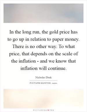 In the long run, the gold price has to go up in relation to paper money. There is no other way. To what price, that depends on the scale of the inflation - and we know that inflation will continue Picture Quote #1