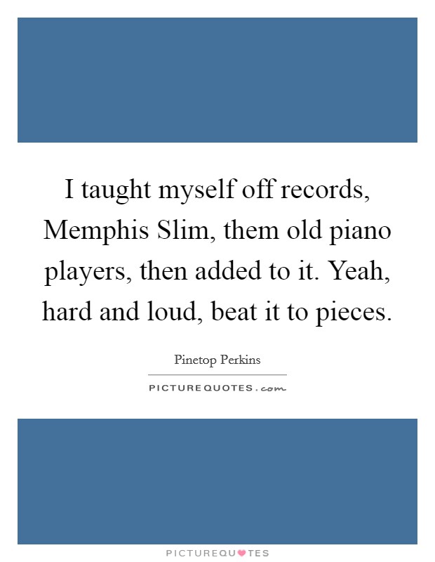 I taught myself off records, Memphis Slim, them old piano players, then added to it. Yeah, hard and loud, beat it to pieces Picture Quote #1