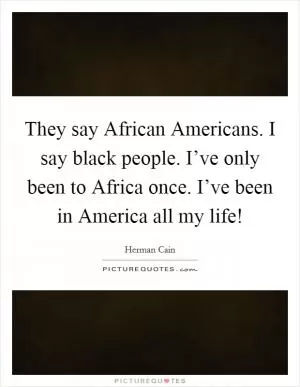 They say African Americans. I say black people. I’ve only been to Africa once. I’ve been in America all my life! Picture Quote #1