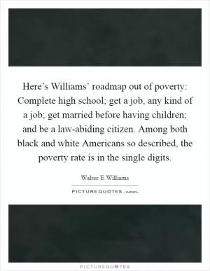 Here’s Williams’ roadmap out of poverty: Complete high school; get a job, any kind of a job; get married before having children; and be a law-abiding citizen. Among both black and white Americans so described, the poverty rate is in the single digits Picture Quote #1