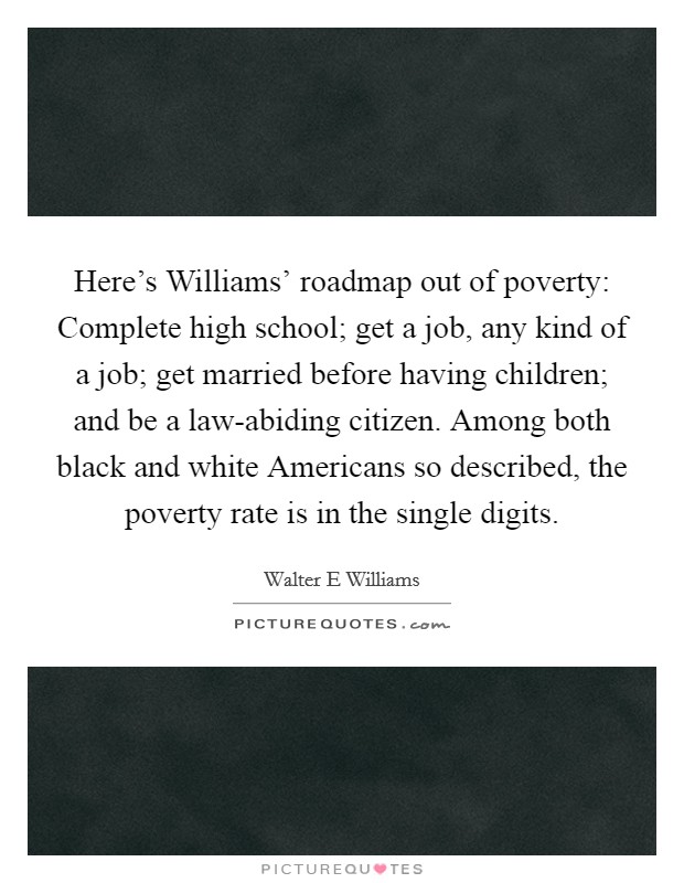 Here's Williams' roadmap out of poverty: Complete high school; get a job, any kind of a job; get married before having children; and be a law-abiding citizen. Among both black and white Americans so described, the poverty rate is in the single digits Picture Quote #1