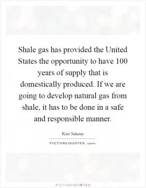 Shale gas has provided the United States the opportunity to have 100 years of supply that is domestically produced. If we are going to develop natural gas from shale, it has to be done in a safe and responsible manner Picture Quote #1