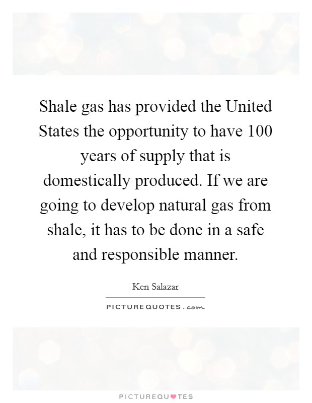 Shale gas has provided the United States the opportunity to have 100 years of supply that is domestically produced. If we are going to develop natural gas from shale, it has to be done in a safe and responsible manner Picture Quote #1