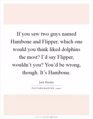 If you saw two guys named Hambone and Flipper, which one would you think liked dolphins the most? I’d say Flipper, wouldn’t you? You’d be wrong, though. It’s Hambone Picture Quote #1