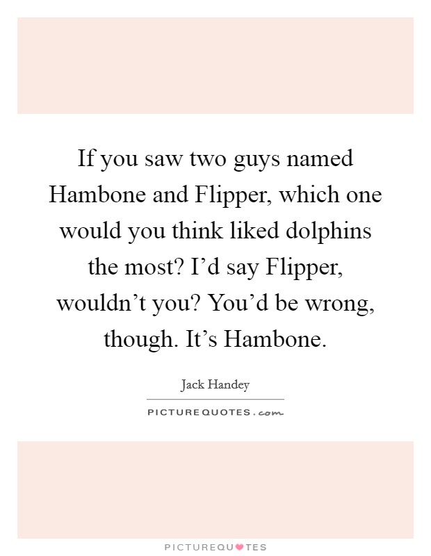 If you saw two guys named Hambone and Flipper, which one would you think liked dolphins the most? I'd say Flipper, wouldn't you? You'd be wrong, though. It's Hambone Picture Quote #1