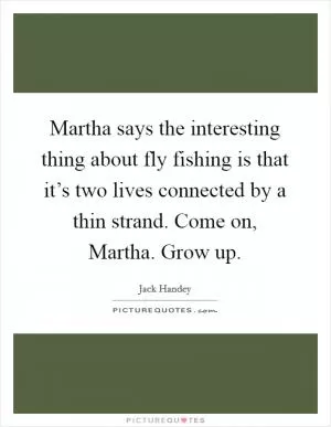 Martha says the interesting thing about fly fishing is that it’s two lives connected by a thin strand. Come on, Martha. Grow up Picture Quote #1
