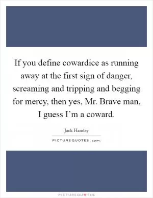 If you define cowardice as running away at the first sign of danger, screaming and tripping and begging for mercy, then yes, Mr. Brave man, I guess I’m a coward Picture Quote #1