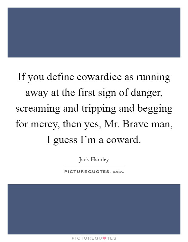 If you define cowardice as running away at the first sign of danger, screaming and tripping and begging for mercy, then yes, Mr. Brave man, I guess I'm a coward Picture Quote #1
