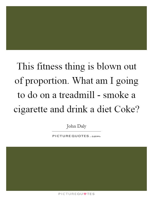 This fitness thing is blown out of proportion. What am I going to do on a treadmill - smoke a cigarette and drink a diet Coke? Picture Quote #1