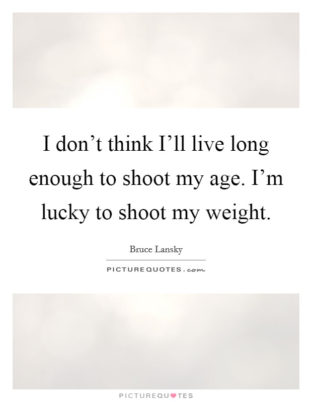 I don't think I'll live long enough to shoot my age. I'm lucky to shoot my weight Picture Quote #1