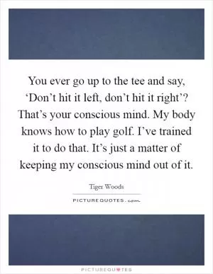 You ever go up to the tee and say, ‘Don’t hit it left, don’t hit it right’? That’s your conscious mind. My body knows how to play golf. I’ve trained it to do that. It’s just a matter of keeping my conscious mind out of it Picture Quote #1