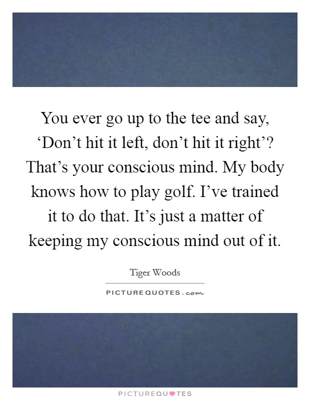 You ever go up to the tee and say, ‘Don't hit it left, don't hit it right'? That's your conscious mind. My body knows how to play golf. I've trained it to do that. It's just a matter of keeping my conscious mind out of it Picture Quote #1