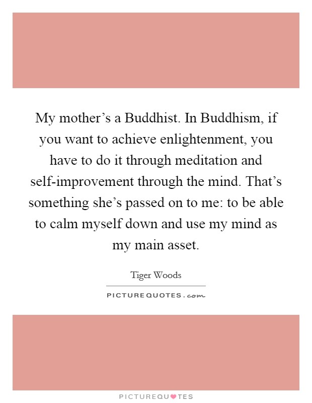 My mother's a Buddhist. In Buddhism, if you want to achieve enlightenment, you have to do it through meditation and self-improvement through the mind. That's something she's passed on to me: to be able to calm myself down and use my mind as my main asset Picture Quote #1