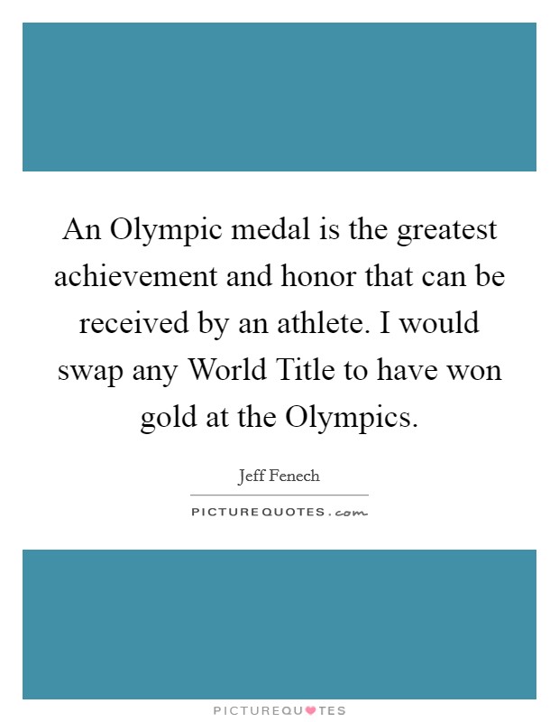 An Olympic medal is the greatest achievement and honor that can be received by an athlete. I would swap any World Title to have won gold at the Olympics Picture Quote #1