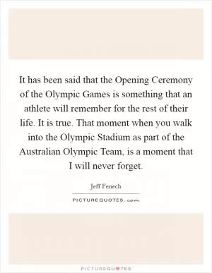 It has been said that the Opening Ceremony of the Olympic Games is something that an athlete will remember for the rest of their life. It is true. That moment when you walk into the Olympic Stadium as part of the Australian Olympic Team, is a moment that I will never forget Picture Quote #1