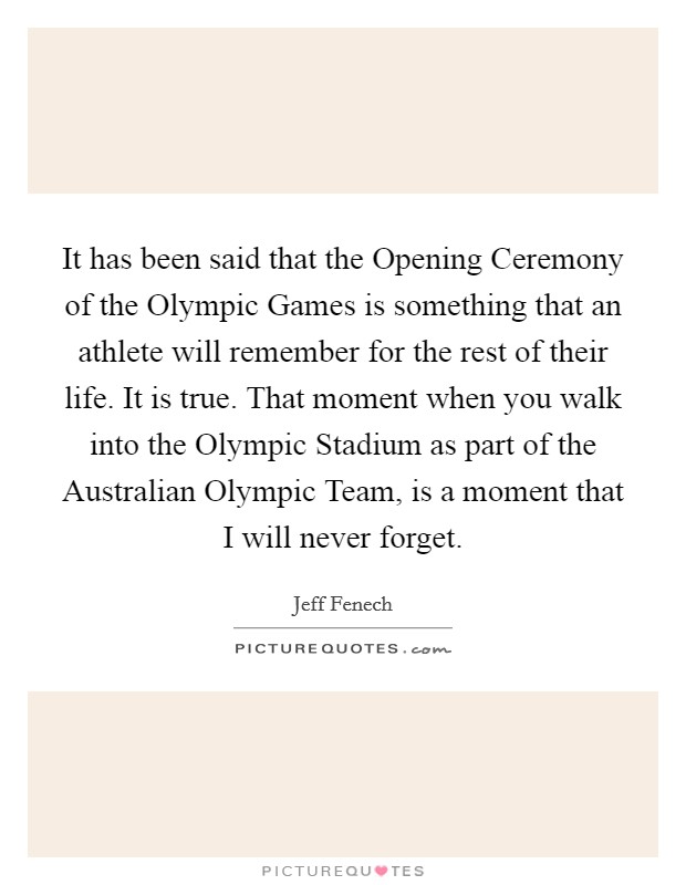 It has been said that the Opening Ceremony of the Olympic Games is something that an athlete will remember for the rest of their life. It is true. That moment when you walk into the Olympic Stadium as part of the Australian Olympic Team, is a moment that I will never forget Picture Quote #1