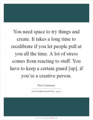 You need space to try things and create. It takes a long time to recalibrate if you let people pull at you all the time. A lot of stress comes from reacting to stuff. You have to keep a certain guard [up], if you’re a creative person Picture Quote #1