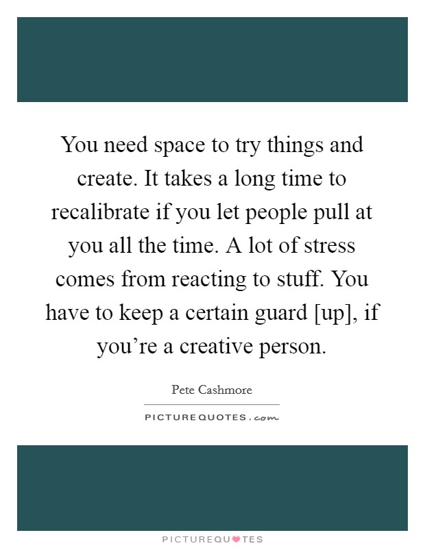 You need space to try things and create. It takes a long time to recalibrate if you let people pull at you all the time. A lot of stress comes from reacting to stuff. You have to keep a certain guard [up], if you're a creative person Picture Quote #1