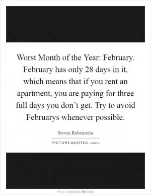 Worst Month of the Year: February. February has only 28 days in it, which means that if you rent an apartment, you are paying for three full days you don’t get. Try to avoid Februarys whenever possible Picture Quote #1
