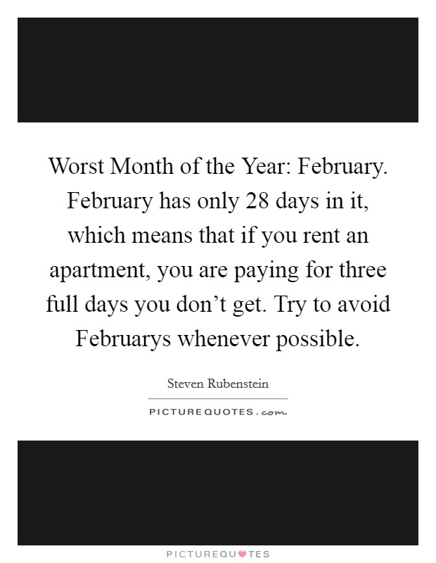 Worst Month of the Year: February. February has only 28 days in it, which means that if you rent an apartment, you are paying for three full days you don't get. Try to avoid Februarys whenever possible Picture Quote #1