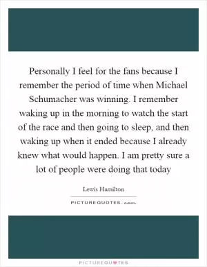 Personally I feel for the fans because I remember the period of time when Michael Schumacher was winning. I remember waking up in the morning to watch the start of the race and then going to sleep, and then waking up when it ended because I already knew what would happen. I am pretty sure a lot of people were doing that today Picture Quote #1