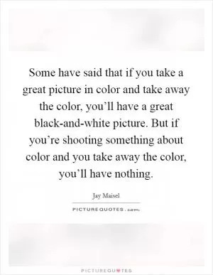Some have said that if you take a great picture in color and take away the color, you’ll have a great black-and-white picture. But if you’re shooting something about color and you take away the color, you’ll have nothing Picture Quote #1