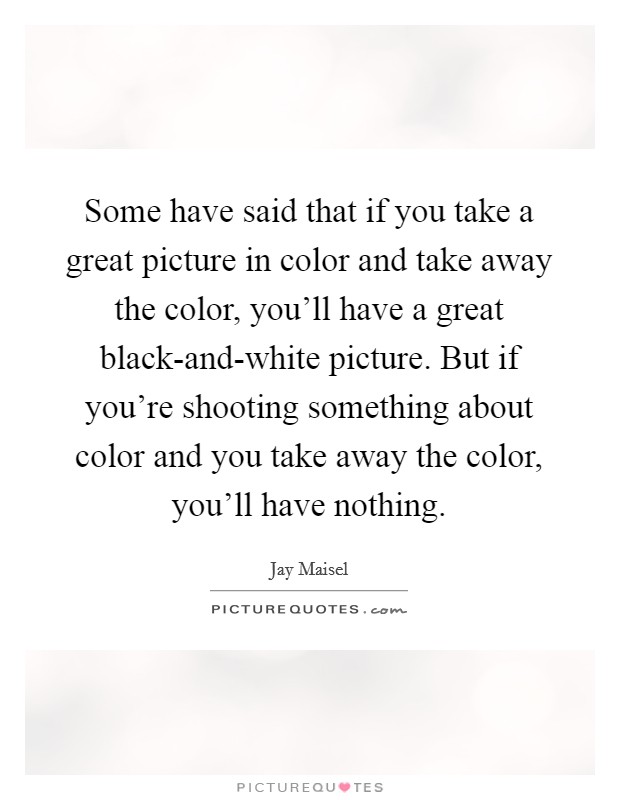 Some have said that if you take a great picture in color and take away the color, you'll have a great black-and-white picture. But if you're shooting something about color and you take away the color, you'll have nothing Picture Quote #1